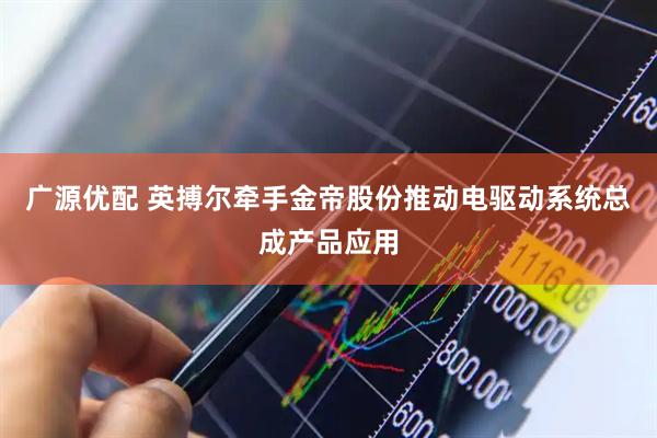 广源优配 英搏尔牵手金帝股份推动电驱动系统总成产品应用