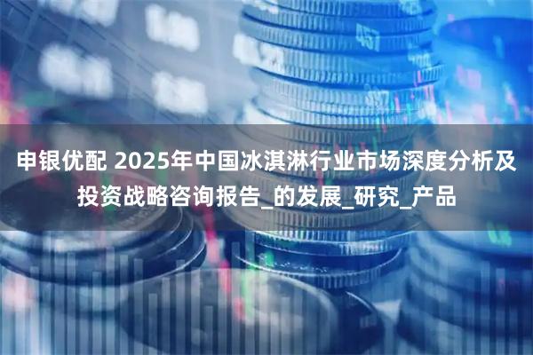 申银优配 2025年中国冰淇淋行业市场深度分析及投资战略咨询报告_的发展_研究_产品