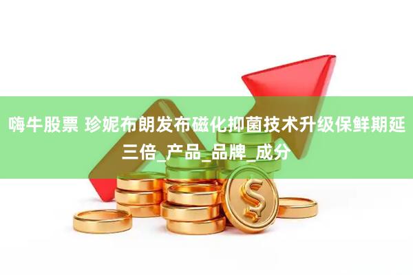 嗨牛股票 珍妮布朗发布磁化抑菌技术升级保鲜期延三倍_产品_品牌_成分