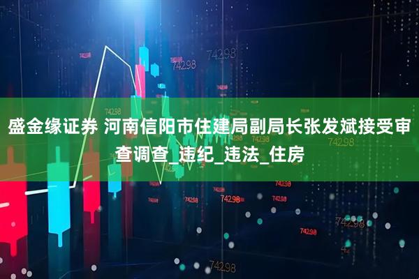 盛金缘证券 河南信阳市住建局副局长张发斌接受审查调查_违纪_违法_住房