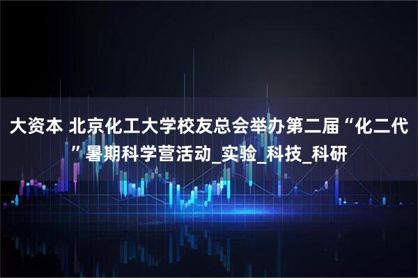 大资本 北京化工大学校友总会举办第二届“化二代”暑期科学营活动_实验_科技_科研