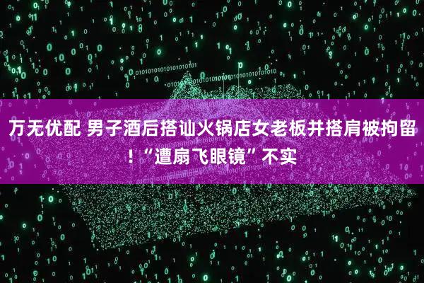 万无优配 男子酒后搭讪火锅店女老板并搭肩被拘留! “遭扇飞眼镜”不实