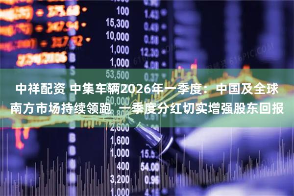 中祥配资 中集车辆2026年一季度：中国及全球南方市场持续领跑  一季度分红切实增强股东回报
