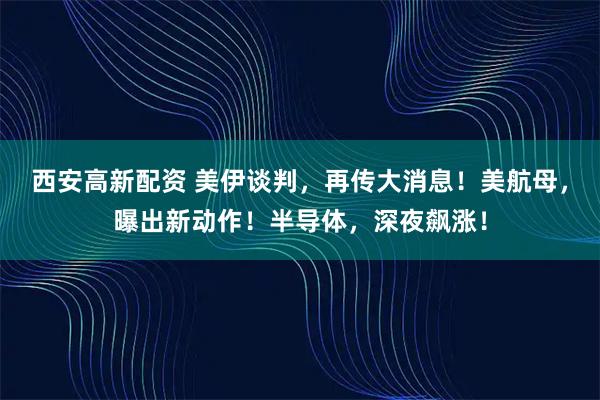 西安高新配资 美伊谈判，再传大消息！美航母，曝出新动作！半导体，深夜飙涨！