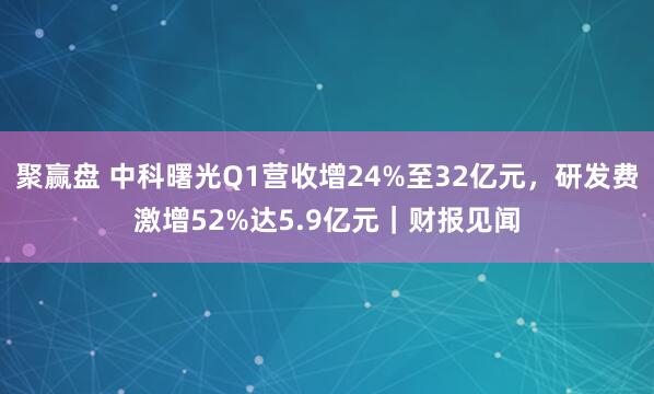 聚赢盘 中科曙光Q1营收增24%至32亿元，研发费激增52%达5.9亿元｜财报见闻