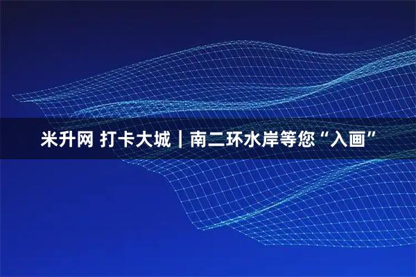 米升网 打卡大城｜南二环水岸等您“入画”
