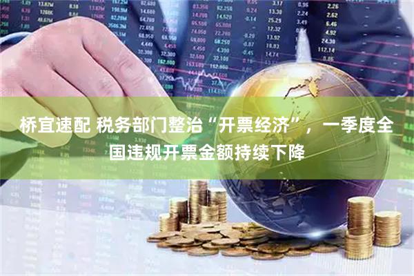 桥宜速配 税务部门整治“开票经济”，一季度全国违规开票金额持续下降