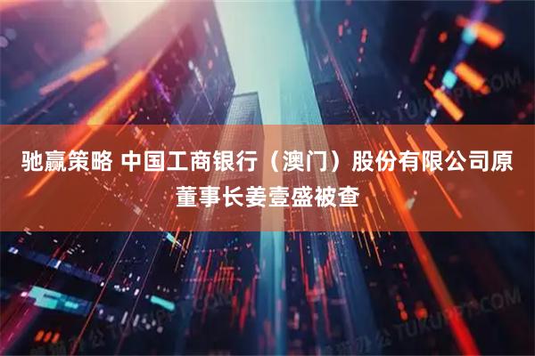 驰赢策略 中国工商银行（澳门）股份有限公司原董事长姜壹盛被查