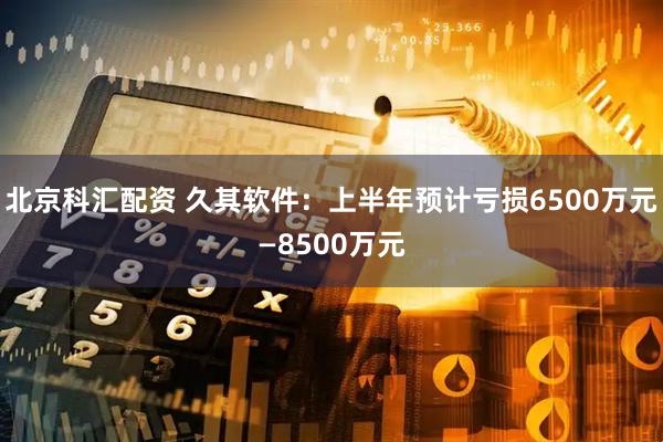北京科汇配资 久其软件：上半年预计亏损6500万元—8500万元