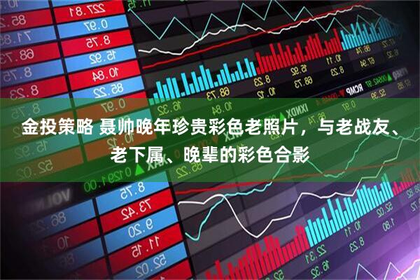金投策略 聂帅晚年珍贵彩色老照片，与老战友、老下属、晚辈的彩色合影