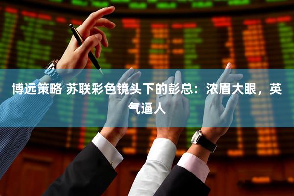 博远策略 苏联彩色镜头下的彭总：浓眉大眼，英气逼人