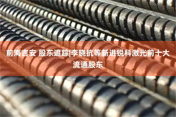前海吉安 股东追踪|李晓抗等新进锐科激光前十大流通股东