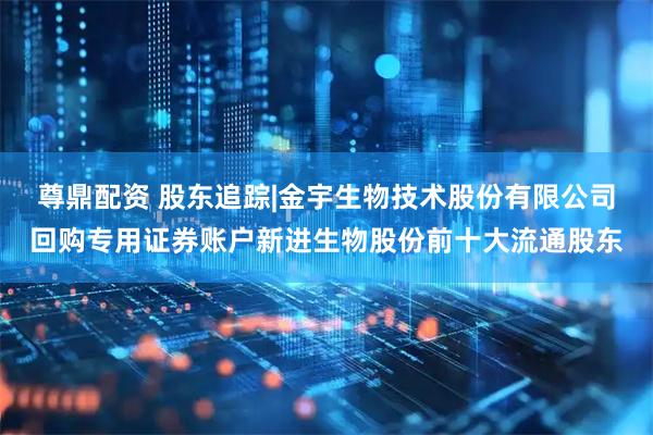 尊鼎配资 股东追踪|金宇生物技术股份有限公司回购专用证券账户新进生物股份前十大流通股东