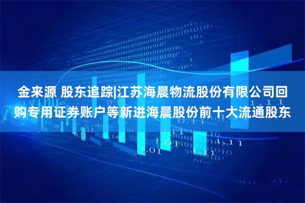 金来源 股东追踪|江苏海晨物流股份有限公司回购专用证券账户等新进海晨股份前十大流通股东