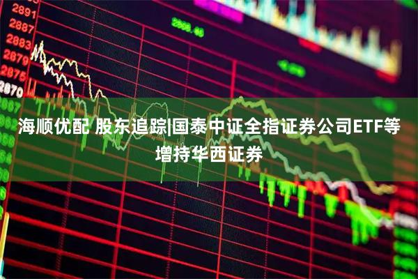 海顺优配 股东追踪|国泰中证全指证券公司ETF等增持华西证券