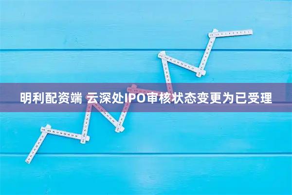 明利配资端 云深处IPO审核状态变更为已受理