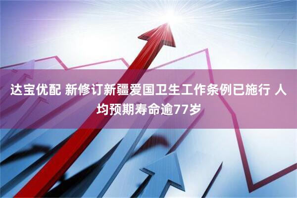 达宝优配 新修订新疆爱国卫生工作条例已施行 人均预期寿命逾77岁