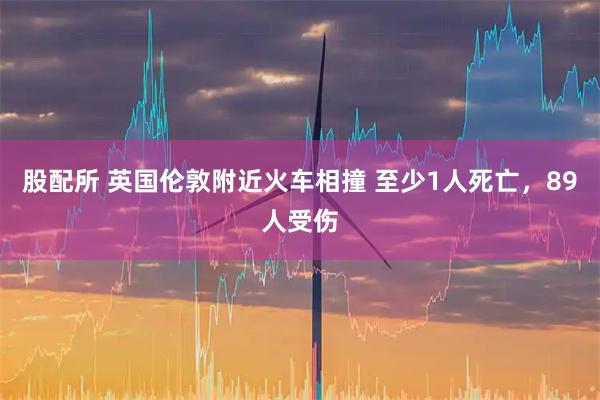 股配所 英国伦敦附近火车相撞 至少1人死亡，89人受伤