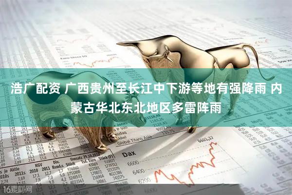 浩广配资 广西贵州至长江中下游等地有强降雨 内蒙古华北东北地区多雷阵雨