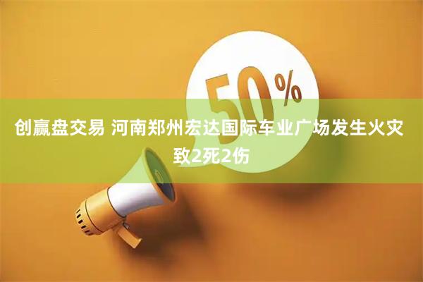 创赢盘交易 河南郑州宏达国际车业广场发生火灾 致2死2伤