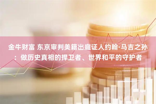 金牛财富 东京审判美籍出庭证人约翰·马吉之孙：做历史真相的捍卫者、世界和平的守护者