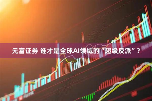元富证券 谁才是全球AI领域的“超级反派”？