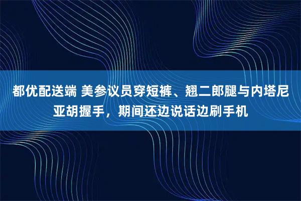 都优配送端 美参议员穿短裤、翘二郎腿与内塔尼亚胡握手，期间还边说话边刷手机