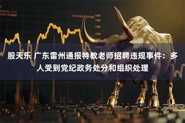 股天乐 广东雷州通报特教老师招聘违规事件：多人受到党纪政务处分和组织处理