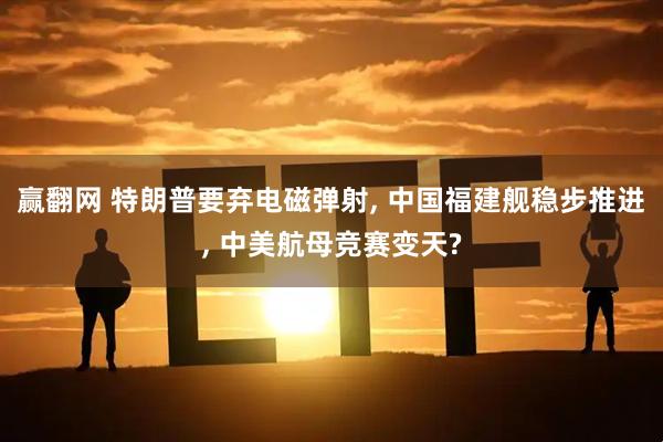 赢翻网 特朗普要弃电磁弹射, 中国福建舰稳步推进, 中美航母竞赛变天?