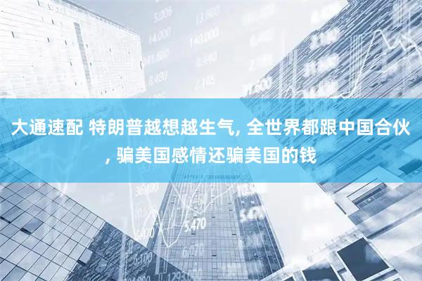 大通速配 特朗普越想越生气, 全世界都跟中国合伙, 骗美国感情还骗美国的钱