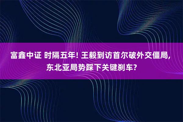 富鑫中证 时隔五年! 王毅到访首尔破外交僵局, 东北亚局势踩下关键刹车?