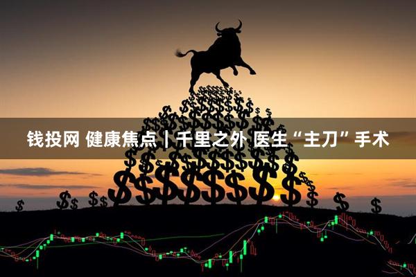 钱投网 健康焦点｜千里之外 医生“主刀”手术