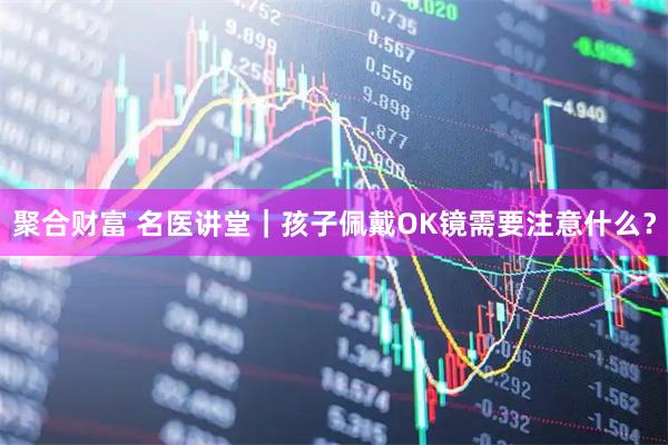 聚合财富 名医讲堂｜孩子佩戴OK镜需要注意什么？