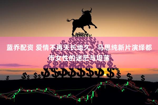 蓝乔配资 爱情不再天长地久，马思纯新片演绎都市女性的迷茫与坦荡